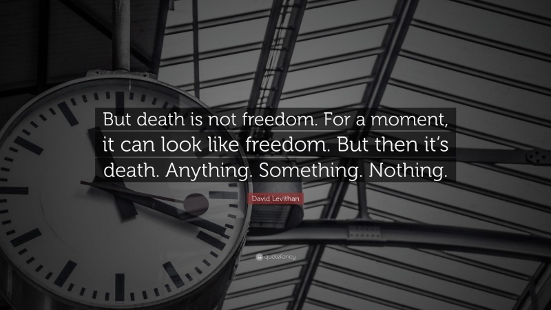 David Levithan Quote: “But death is not freedom. For a moment, it can look like freedom. But then it’s death. Anything. Something. Nothing.”