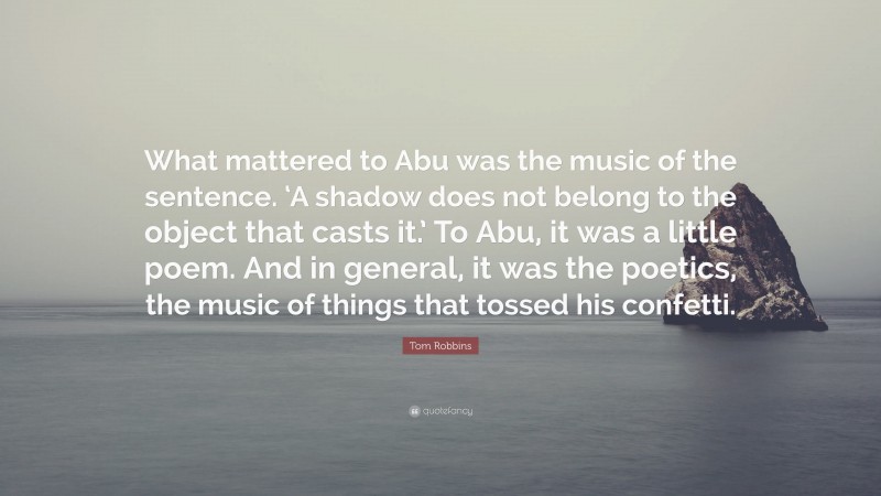 Tom Robbins Quote: “What mattered to Abu was the music of the sentence. ‘A shadow does not belong to the object that casts it.’ To Abu, it was a little poem. And in general, it was the poetics, the music of things that tossed his confetti.”