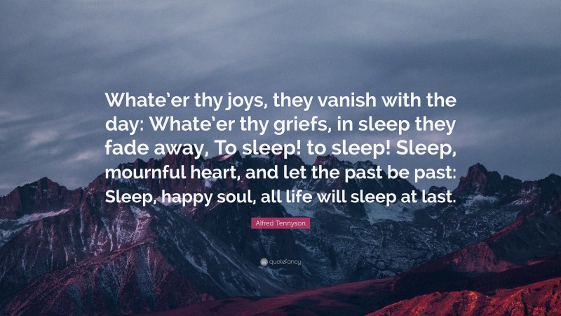 Alfred Tennyson Quote: “Whate’er thy joys, they vanish with the day: Whate’er thy griefs, in sleep they fade away, To sleep! to sleep! Sleep, mournful heart, and let the past be past: Sleep, happy soul, all life will sleep at last.”