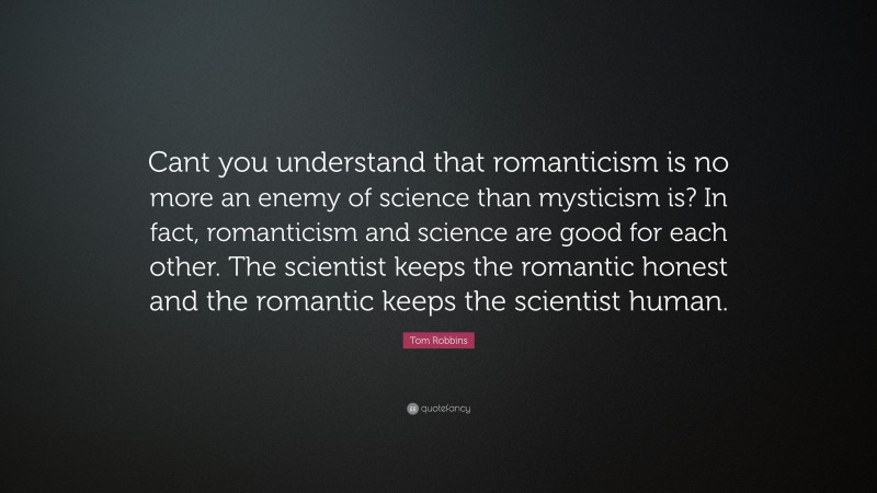 Tom Robbins Quote: “Cant you understand that romanticism is no more an enemy of science than mysticism is? In fact, romanticism and science are good for each other. The scientist keeps the romantic honest and the romantic keeps the scientist human.”
