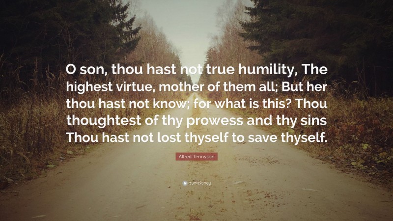 Alfred Tennyson Quote: “O son, thou hast not true humility, The highest virtue, mother of them all; But her thou hast not know; for what is this? Thou thoughtest of thy prowess and thy sins Thou hast not lost thyself to save thyself.”