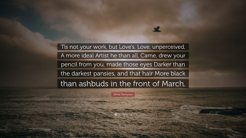Alfred Tennyson Quote: “Tis not your work, but Love’s. Love, unperceived, A more ideal Artist he than all, Came, drew your pencil from you, made those eyes Darker than the darkest pansies, and that hair More black than ashbuds in the front of March.”