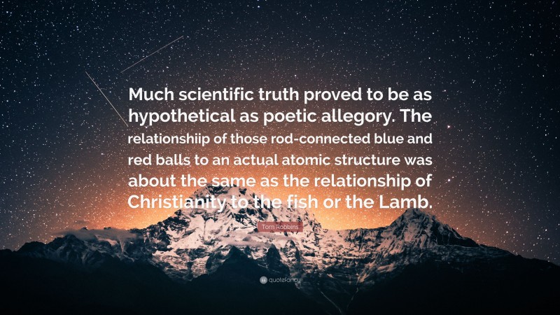 Tom Robbins Quote: “Much scientific truth proved to be as hypothetical as poetic allegory. The relationshiip of those rod-connected blue and red balls to an actual atomic structure was about the same as the relationship of Christianity to the fish or the Lamb.”