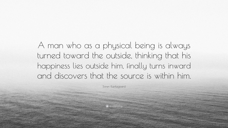 Soren Kierkegaard Quote: “A man who as a physical being is always turned toward the outside, thinking that his happiness lies outside him, finally turns inward and discovers that the source is within him.”