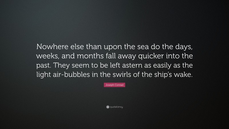 Joseph Conrad Quote: “Nowhere else than upon the sea do the days, weeks, and months fall away quicker into the past. They seem to be left astern as easily as the light air-bubbles in the swirls of the ship’s wake.”