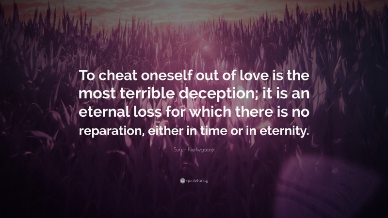 Soren Kierkegaard Quote: “To cheat oneself out of love is the most terrible deception; it is an eternal loss for which there is no reparation, either in time or in eternity.”