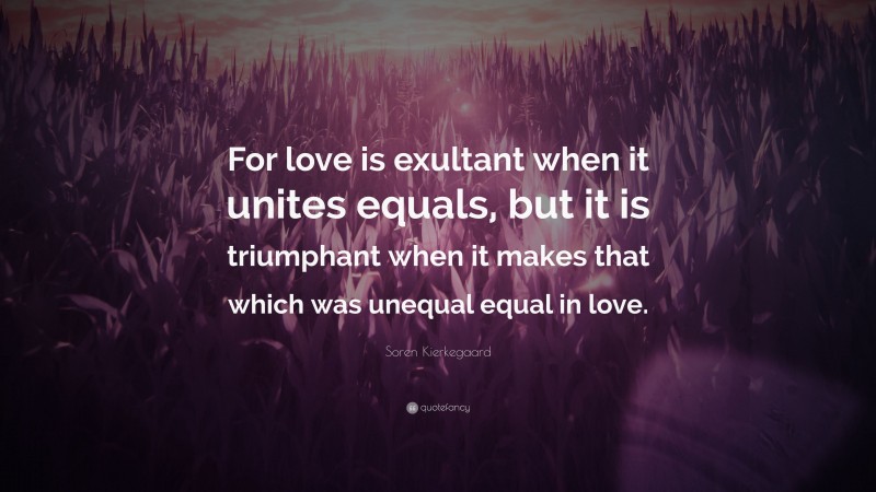Soren Kierkegaard Quote: “For love is exultant when it unites equals, but it is triumphant when it makes that which was unequal equal in love.”