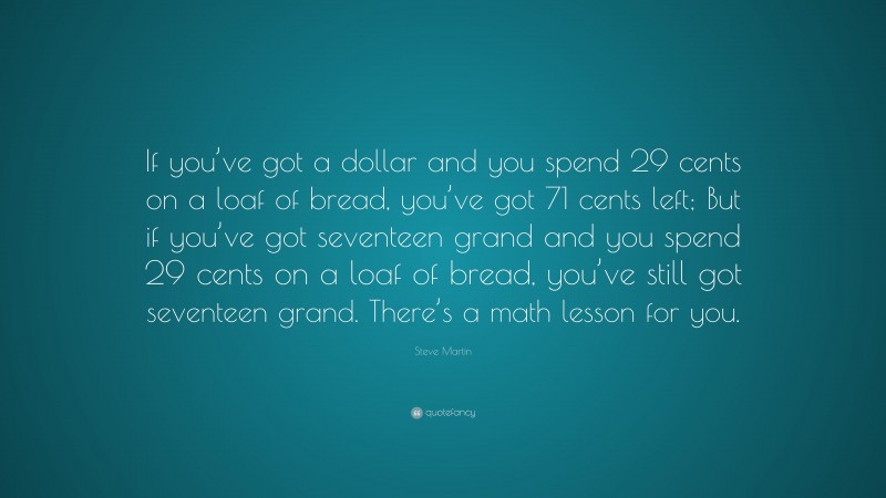 Steve Martin Quote: “If you’ve got a dollar and you spend 29 cents on a loaf of bread, you’ve got 71 cents left; But if you’ve got seventeen grand and you spend 29 cents on a loaf of bread, you’ve still got seventeen grand. There’s a math lesson for you.”
