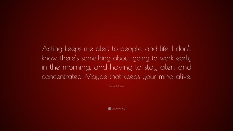 Steve Martin Quote: “Acting keeps me alert to people, and life. I don’t know, there’s something about going to work early in the morning, and having to stay alert and concentrated. Maybe that keeps your mind alive.”