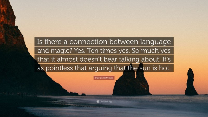 Patrick Rothfuss Quote: “Is there a connection between language and magic? Yes. Ten times yes. So much yes that it almost doesn’t bear talking about. It’s as pointless that arguing that the sun is hot.”