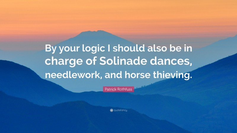 Patrick Rothfuss Quote: “By your logic I should also be in charge of Solinade dances, needlework, and horse thieving.”