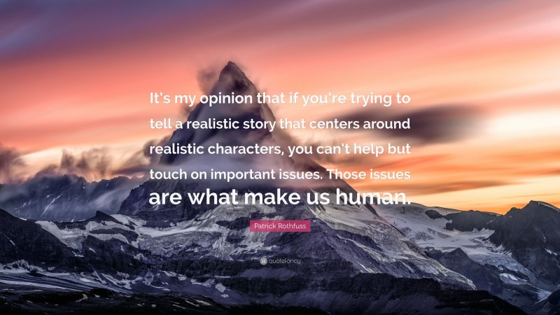 Patrick Rothfuss Quote: “It’s my opinion that if you’re trying to tell a realistic story that centers around realistic characters, you can’t help but touch on important issues. Those issues are what make us human.”