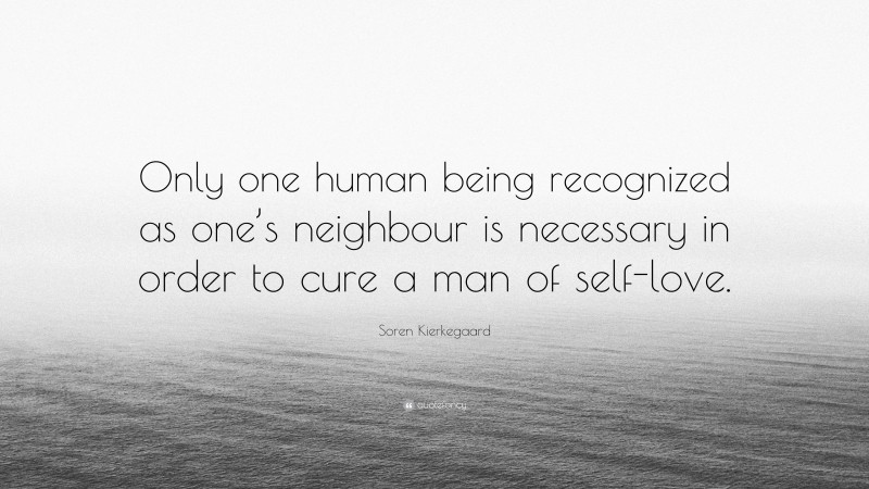 Soren Kierkegaard Quote: “Only one human being recognized as one’s neighbour is necessary in order to cure a man of self-love.”