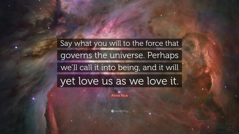 Anne Rice Quote: “Say what you will to the force that governs the universe. Perhaps we’ll call it into being, and it will yet love us as we love it.”
