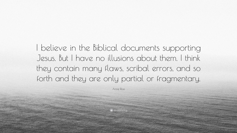 Anne Rice Quote: “I believe in the Biblical documents supporting Jesus. But I have no illusions about them. I think they contain many flaws, scribal errors, and so forth and they are only partial or fragmentary.”