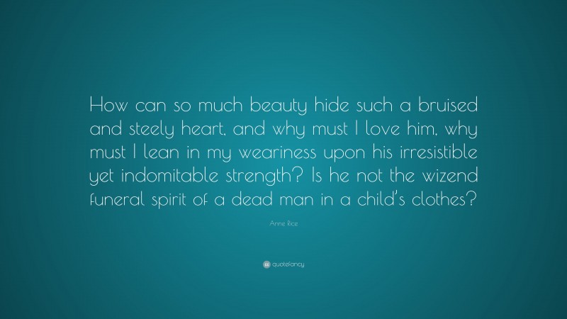 Anne Rice Quote: “How can so much beauty hide such a bruised and steely heart, and why must I love him, why must I lean in my weariness upon his irresistible yet indomitable strength? Is he not the wizend funeral spirit of a dead man in a child’s clothes?”
