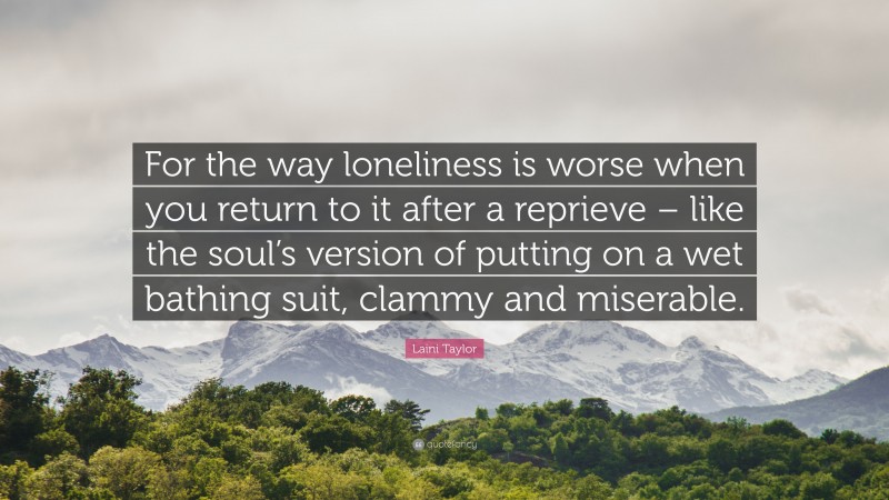Laini Taylor Quote: “For the way loneliness is worse when you return to it after a reprieve – like the soul’s version of putting on a wet bathing suit, clammy and miserable.”