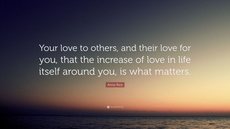 Anne Rice Quote: “Your love to others, and their love for you, that the increase of love in life itself around you, is what matters.”