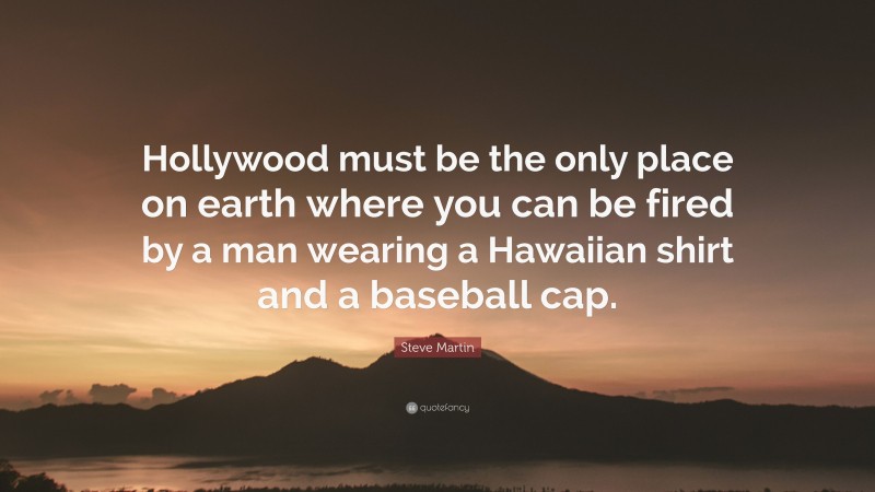 Steve Martin Quote: “Hollywood must be the only place on earth where you can be fired by a man wearing a Hawaiian shirt and a baseball cap.”