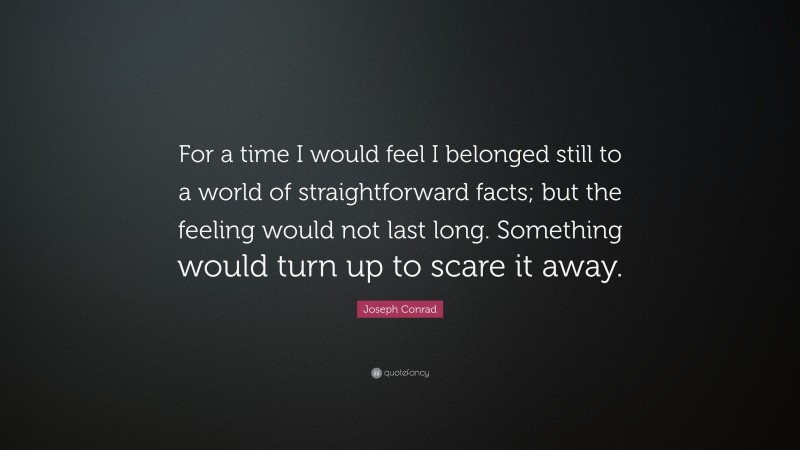 Joseph Conrad Quote: “For a time I would feel I belonged still to a world of straightforward facts; but the feeling would not last long. Something would turn up to scare it away.”