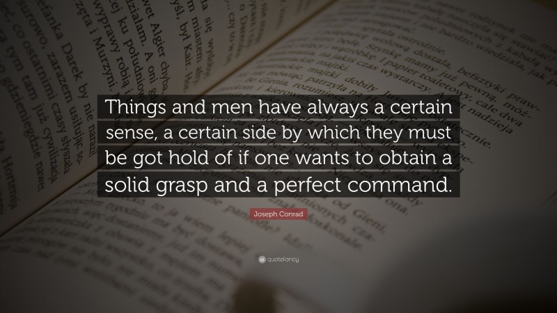 Joseph Conrad Quote: “Things and men have always a certain sense, a certain side by which they must be got hold of if one wants to obtain a solid grasp and a perfect command.”