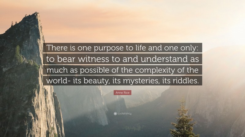 Anne Rice Quote: “There is one purpose to life and one only: to bear witness to and understand as much as possible of the complexity of the world- its beauty, its mysteries, its riddles.”