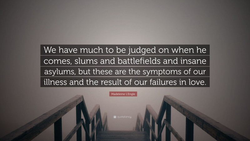 Madeleine L'Engle Quote: “We have much to be judged on when he comes, slums and battlefields and insane asylums, but these are the symptoms of our illness and the result of our failures in love.”