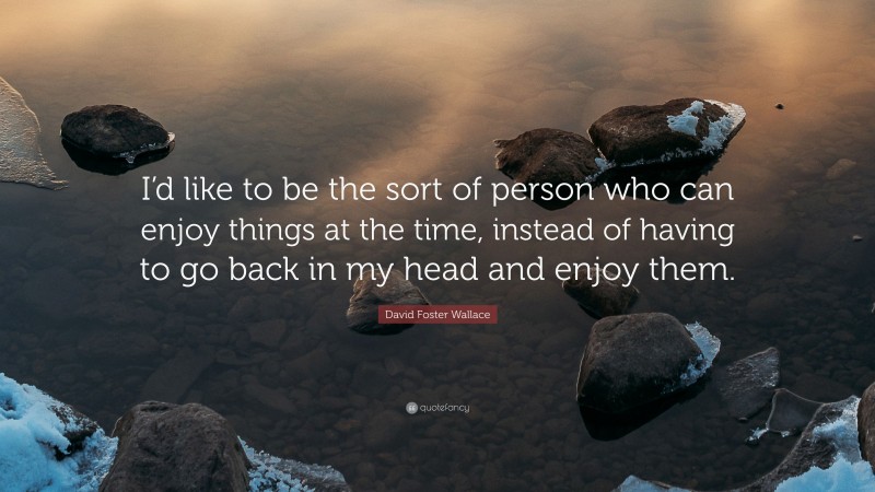 David Foster Wallace Quote: “I’d like to be the sort of person who can enjoy things at the time, instead of having to go back in my head and enjoy them.”