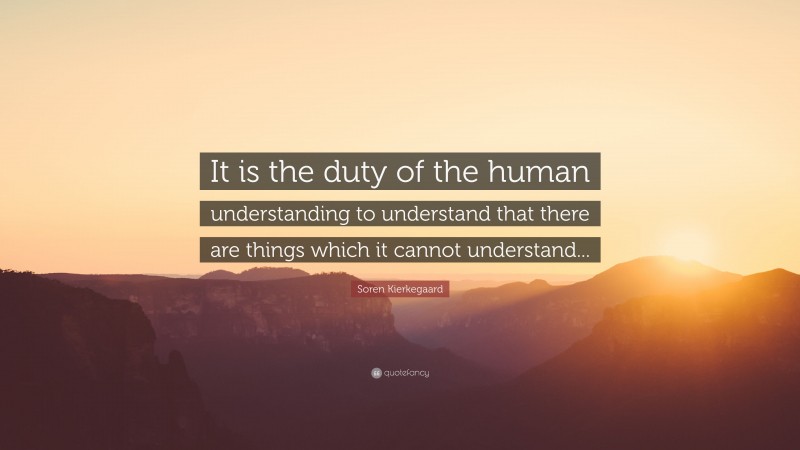 Soren Kierkegaard Quote: “It is the duty of the human understanding to understand that there are things which it cannot understand...”