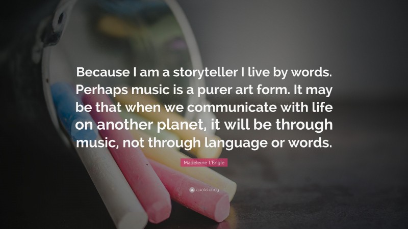 Madeleine L'Engle Quote: “Because I am a storyteller I live by words. Perhaps music is a purer art form. It may be that when we communicate with life on another planet, it will be through music, not through language or words.”