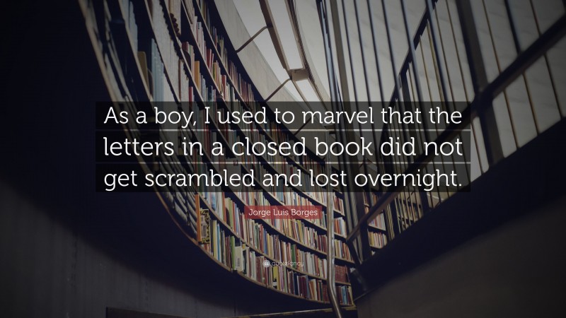Jorge Luis Borges Quote: “As a boy, I used to marvel that the letters in a closed book did not get scrambled and lost overnight.”