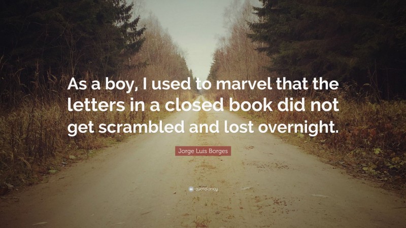 Jorge Luis Borges Quote: “As a boy, I used to marvel that the letters in a closed book did not get scrambled and lost overnight.”