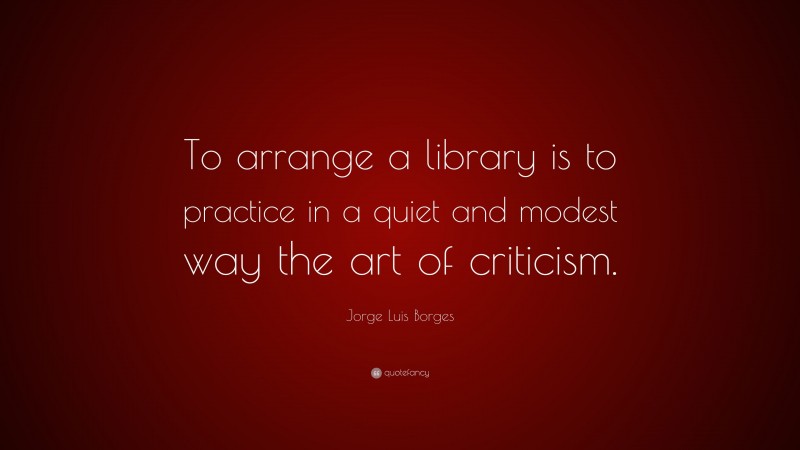 Jorge Luis Borges Quote: “To arrange a library is to practice in a quiet and modest way the art of criticism.”