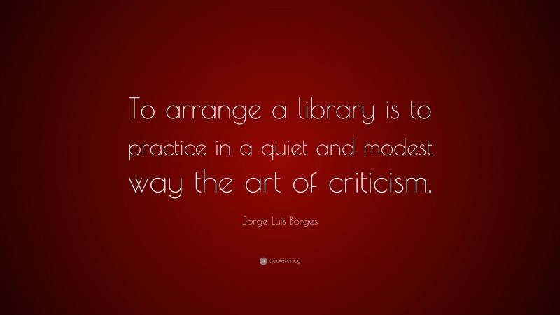 Jorge Luis Borges Quote: “To arrange a library is to practice in a quiet and modest way the art of criticism.”
