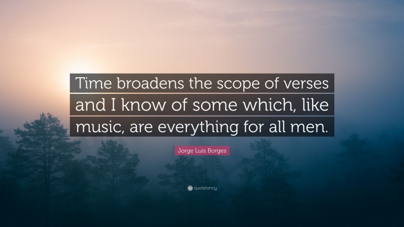 Jorge Luis Borges Quote: “Time broadens the scope of verses and I know of some which, like music, are everything for all men.”