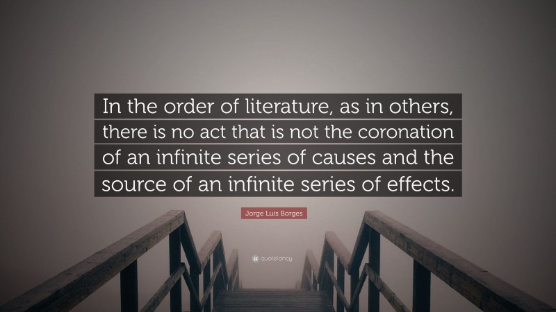Jorge Luis Borges Quote: “In the order of literature, as in others, there is no act that is not the coronation of an infinite series of causes and the source of an infinite series of effects.”