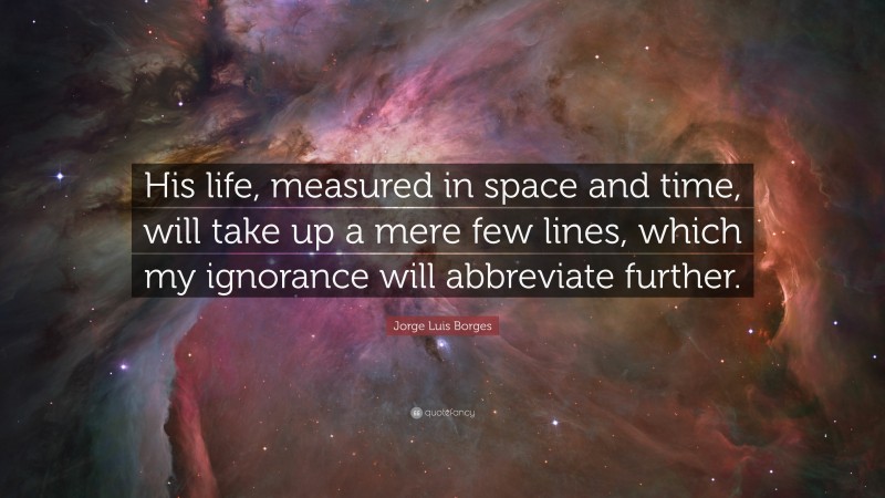 Jorge Luis Borges Quote: “His life, measured in space and time, will take up a mere few lines, which my ignorance will abbreviate further.”