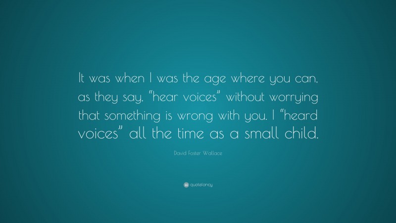 David Foster Wallace Quote: “It was when I was the age where you can, as they say, “hear voices” without worrying that something is wrong with you. I “heard voices” all the time as a small child.”