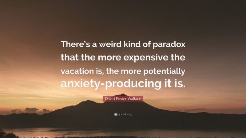 David Foster Wallace Quote: “There’s a weird kind of paradox that the more expensive the vacation is, the more potentially anxiety-producing it is.”
