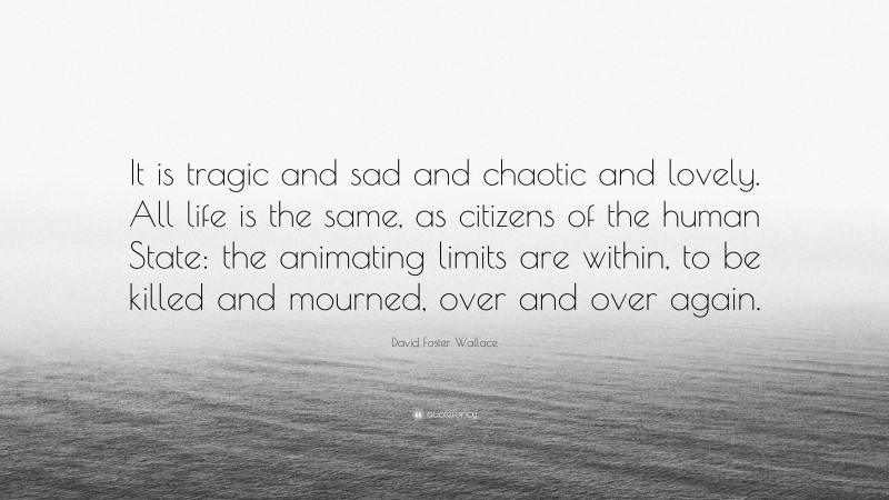 David Foster Wallace Quote: “It is tragic and sad and chaotic and lovely. All life is the same, as citizens of the human State: the animating limits are within, to be killed and mourned, over and over again.”