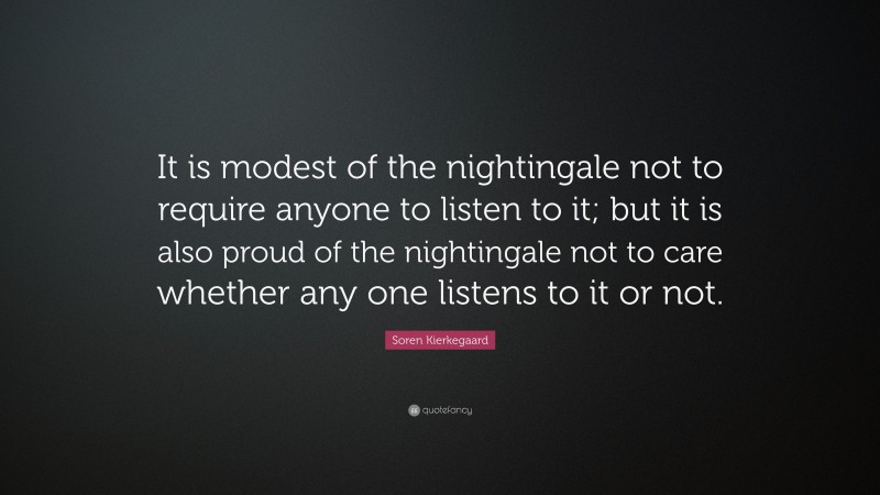 Soren Kierkegaard Quote: “It is modest of the nightingale not to require anyone to listen to it; but it is also proud of the nightingale not to care whether any one listens to it or not.”