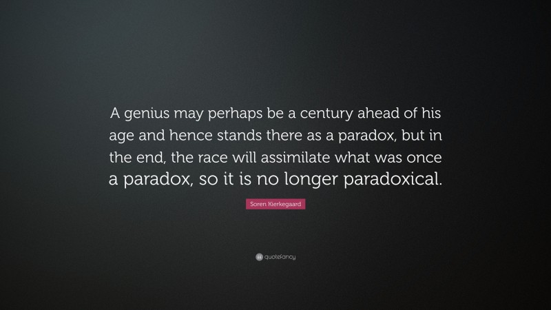Soren Kierkegaard Quote: “A genius may perhaps be a century ahead of his age and hence stands there as a paradox, but in the end, the race will assimilate what was once a paradox, so it is no longer paradoxical.”