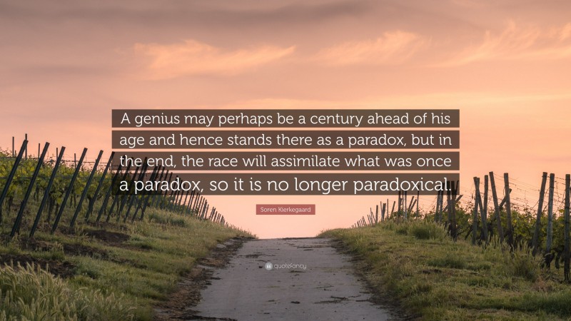 Soren Kierkegaard Quote: “A genius may perhaps be a century ahead of his age and hence stands there as a paradox, but in the end, the race will assimilate what was once a paradox, so it is no longer paradoxical.”