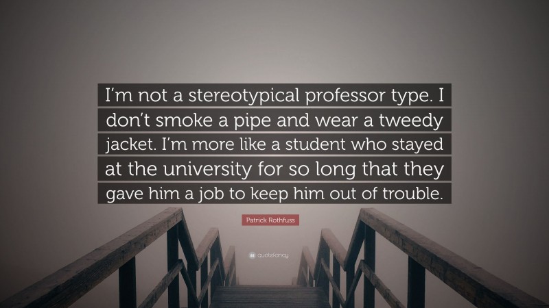 Patrick Rothfuss Quote: “I’m not a stereotypical professor type. I don’t smoke a pipe and wear a tweedy jacket. I’m more like a student who stayed at the university for so long that they gave him a job to keep him out of trouble.”