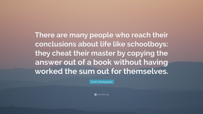 Soren Kierkegaard Quote: “There are many people who reach their conclusions about life like schoolboys: they cheat their master by copying the answer out of a book without having worked the sum out for themselves.”