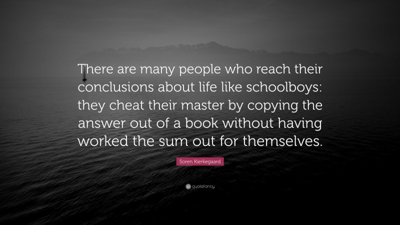 Soren Kierkegaard Quote: “There are many people who reach their conclusions about life like schoolboys: they cheat their master by copying the answer out of a book without having worked the sum out for themselves.”