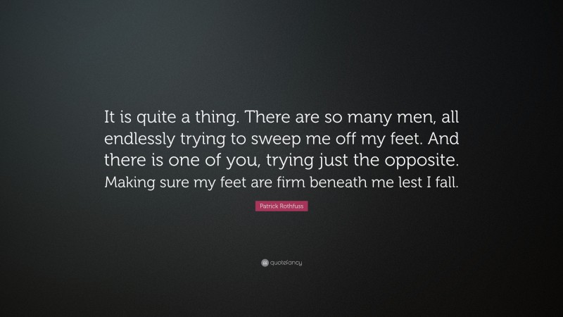 Patrick Rothfuss Quote: “It is quite a thing. There are so many men, all endlessly trying to sweep me off my feet. And there is one of you, trying just the opposite. Making sure my feet are firm beneath me lest I fall.”