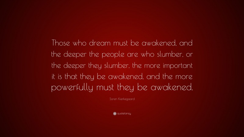 Soren Kierkegaard Quote: “Those who dream must be awakened, and the deeper the people are who slumber, or the deeper they slumber, the more important it is that they be awakened, and the more powerfully must they be awakened.”
