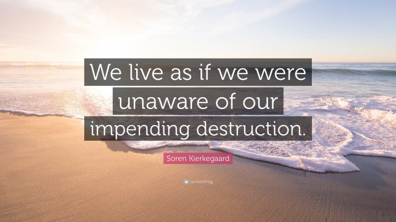 Soren Kierkegaard Quote: “We live as if we were unaware of our impending destruction.”