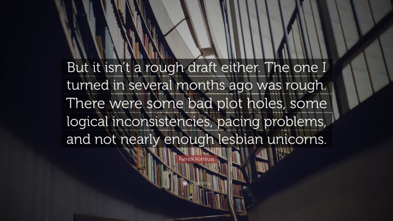Patrick Rothfuss Quote: “But it isn’t a rough draft either. The one I turned in several months ago was rough. There were some bad plot holes, some logical inconsistencies, pacing problems, and not nearly enough lesbian unicorns.”